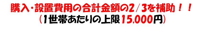 購入・設置費用の合計金額の三分の二を補助！（1世帯あたりの上限15000円）